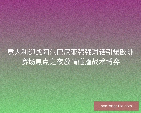 意大利迎战阿尔巴尼亚强强对话引爆欧洲赛场焦点之夜激情碰撞战术博弈