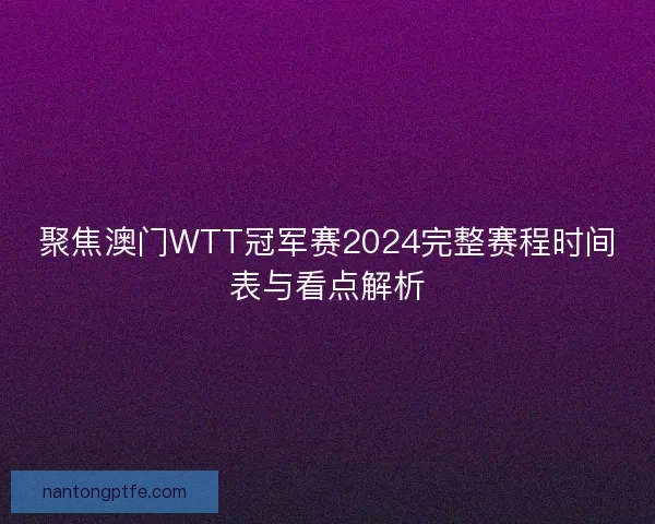 聚焦澳门WTT冠军赛2024完整赛程时间表与看点解析