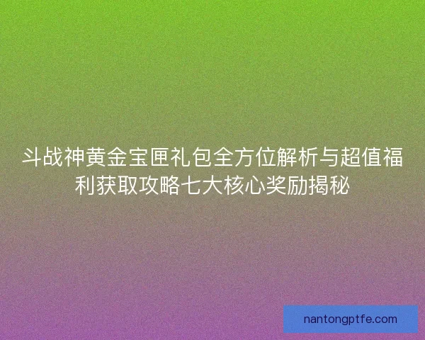 斗战神黄金宝匣礼包全方位解析与超值福利获取攻略七大核心奖励揭秘