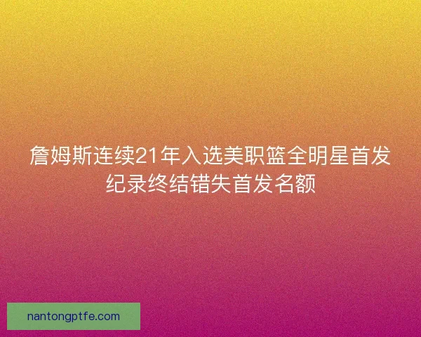 詹姆斯连续21年入选美职篮全明星首发纪录终结错失首发名额